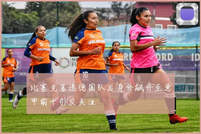 比塞克落选德国队后身价飙升至意甲前十引发关注