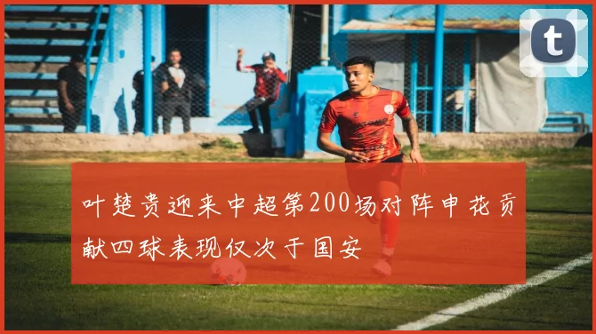 叶楚贵迎来中超第200场对阵申花贡献四球表现仅次于国安