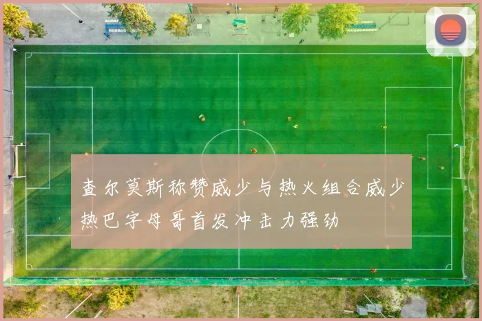 查尔莫斯称赞威少与热火组合威少热巴字母哥首发冲击力强劲