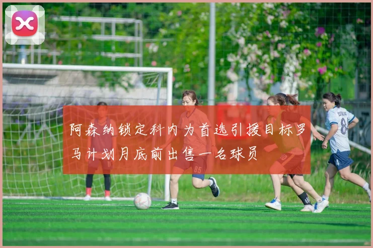 阿森纳锁定科内为首选引援目标罗马计划月底前出售一名球员