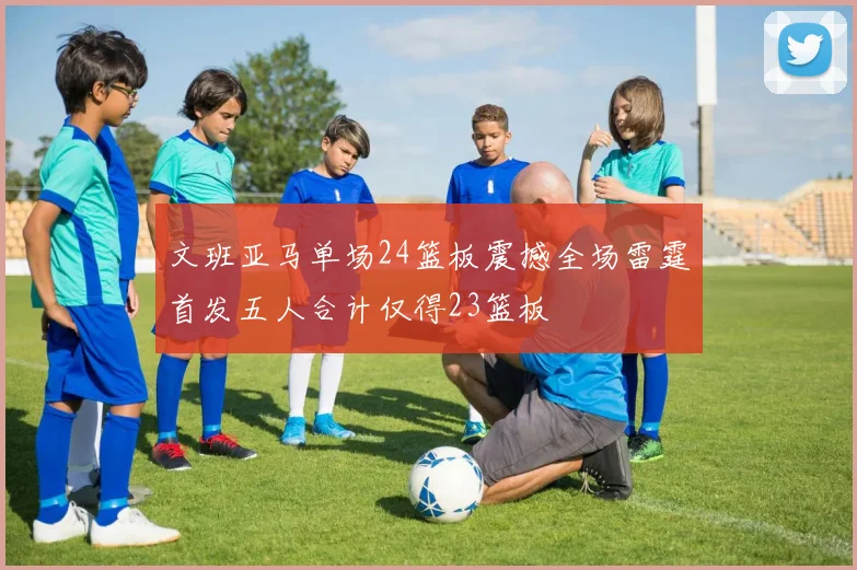 文班亚马单场24篮板震撼全场雷霆首发五人合计仅得23篮板