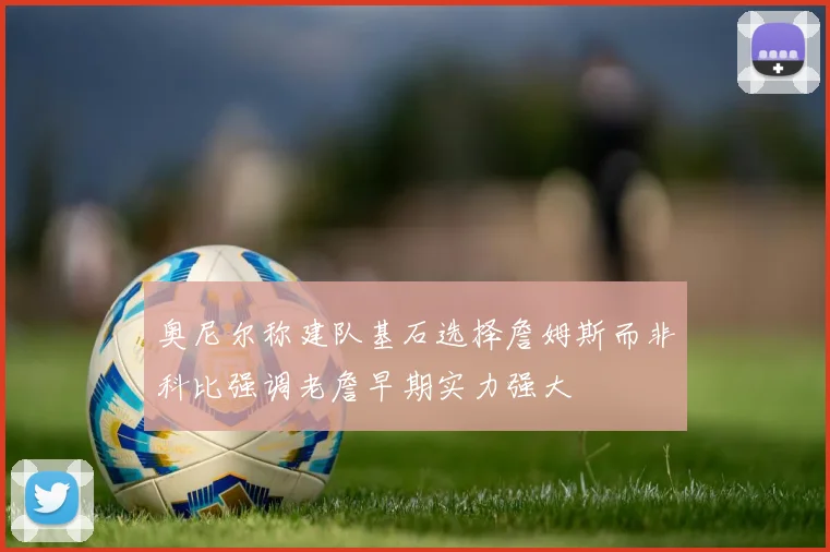 奥尼尔称建队基石选择詹姆斯而非科比强调老詹早期实力强大