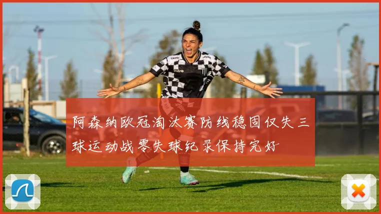 阿森纳欧冠淘汰赛防线稳固仅失三球运动战零失球纪录保持完好